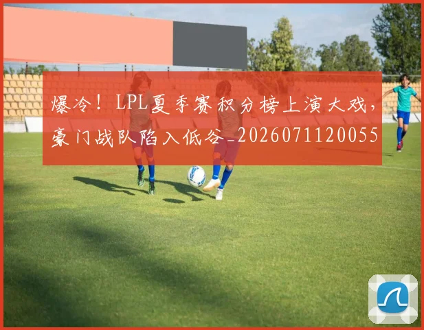 爆冷！LPL夏季赛积分榜上演大戏，豪门战队陷入低谷_20260711200551_20260802155207