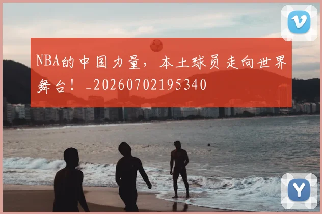 NBA的中国力量，本土球员走向世界舞台！_20260702195340