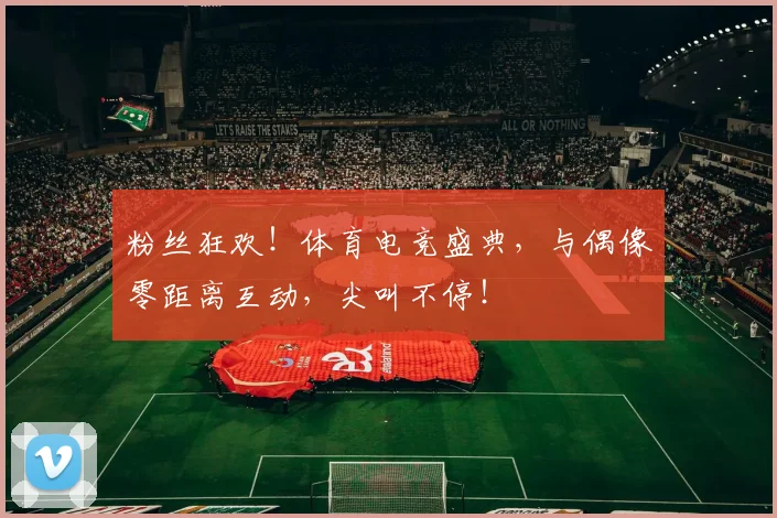 粉丝狂欢！体育电竞盛典，与偶像零距离互动，尖叫不停！