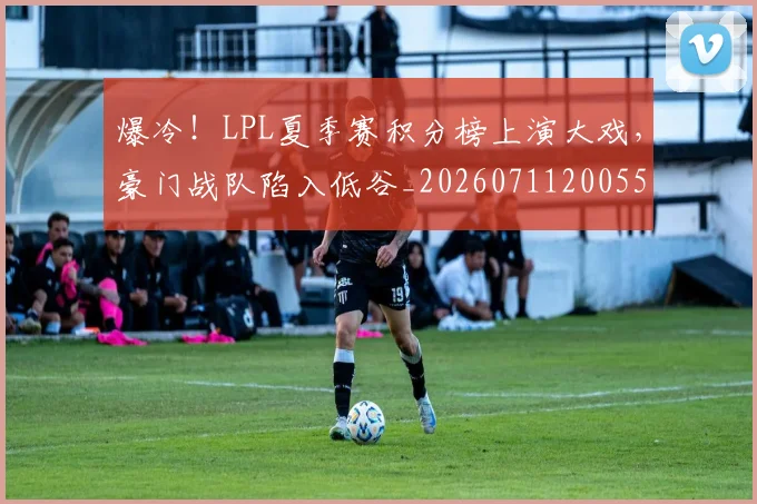 爆冷！LPL夏季赛积分榜上演大戏，豪门战队陷入低谷_20260711200551_20260802155207