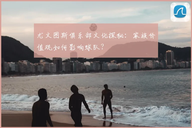尤文图斯俱乐部文化探秘：家族价值观如何影响球队？