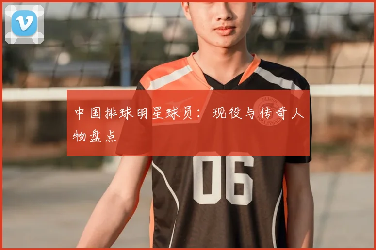 中国排球明星球员：现役与传奇人物盘点