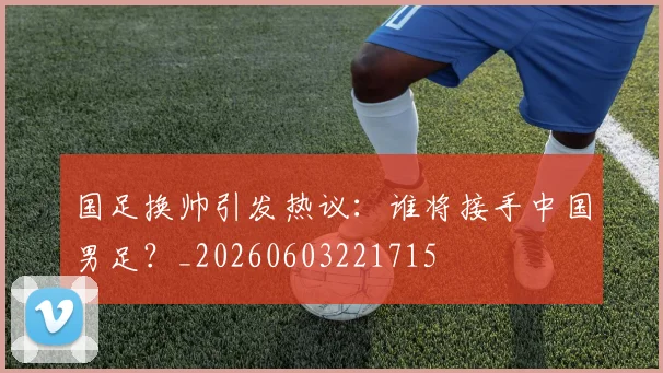 国足换帅引发热议：谁将接手中国男足？_20260603221715