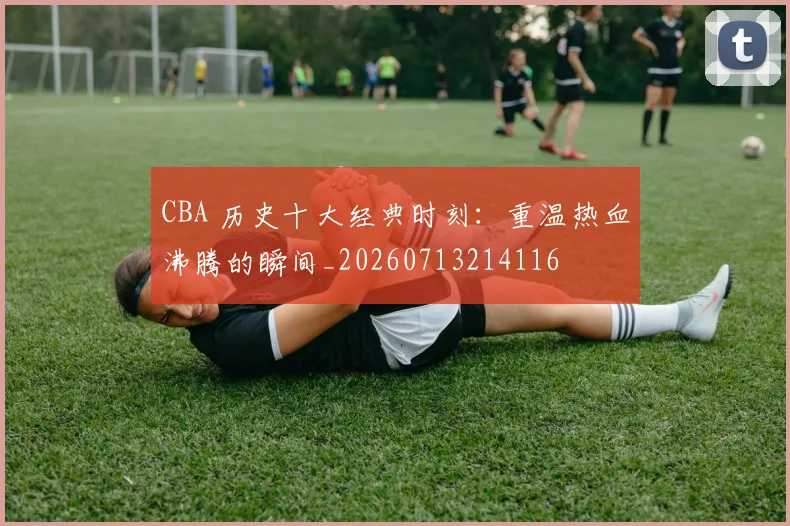 CBA 历史十大经典时刻：重温热血沸腾的瞬间_20260713214116