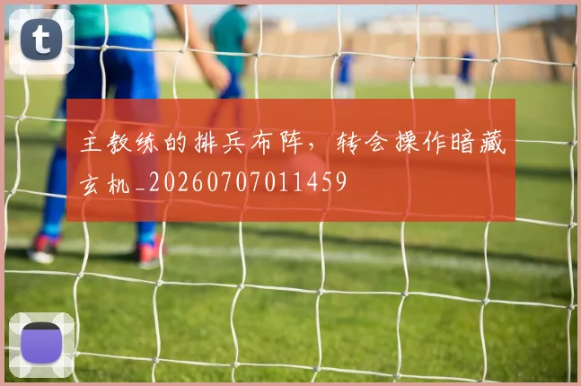 主教练的排兵布阵，转会操作暗藏玄机_20260707011459