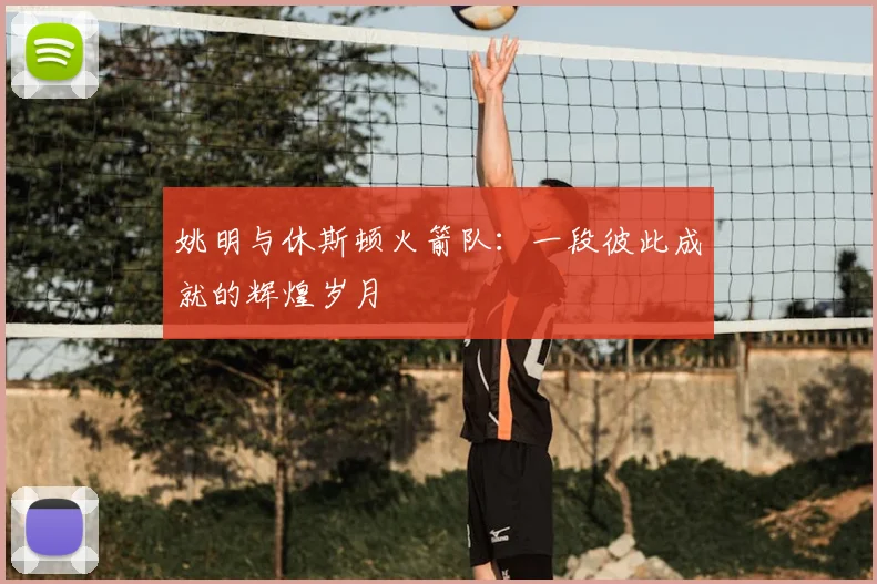 姚明与休斯顿火箭队：一段彼此成就的辉煌岁月