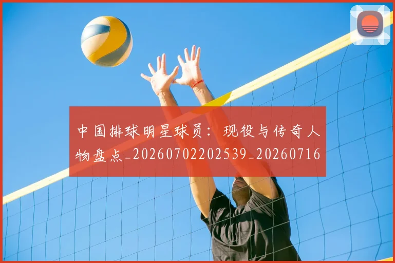 中国排球明星球员：现役与传奇人物盘点_20260702202539_20260716182057