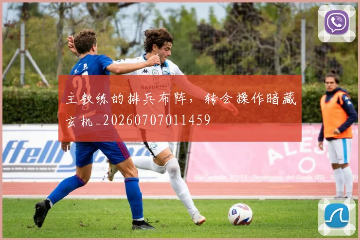 主教练的排兵布阵，转会操作暗藏玄机_20260707011459