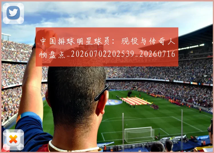 中国排球明星球员：现役与传奇人物盘点_20260702202539_20260716182057