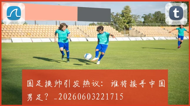 国足换帅引发热议：谁将接手中国男足？_20260603221715