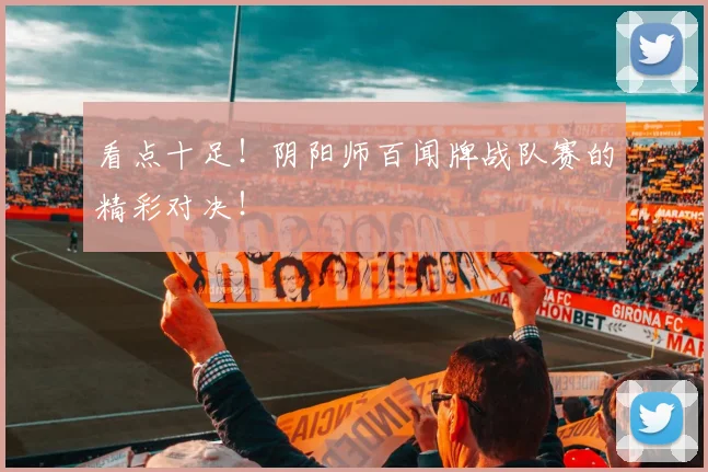 看点十足！阴阳师百闻牌战队赛的精彩对决！