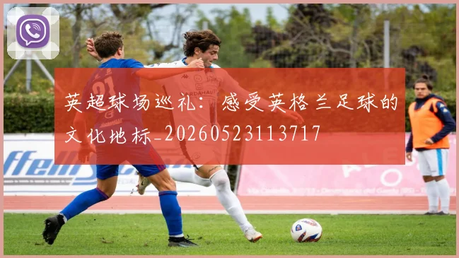 英超球场巡礼：感受英格兰足球的文化地标_20260523113717
