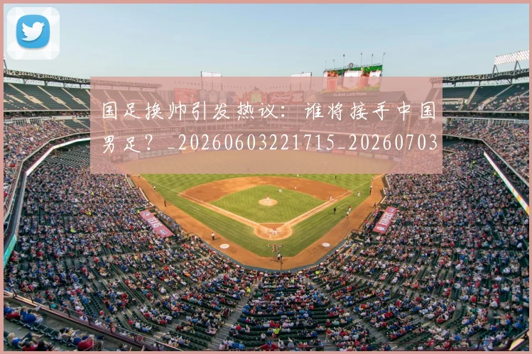 国足换帅引发热议：谁将接手中国男足？_20260603221715_20260703223743