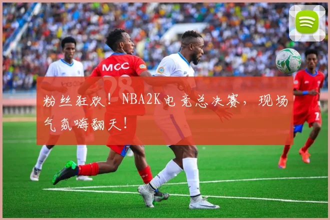 粉丝狂欢！NBA2K电竞总决赛，现场气氛嗨翻天！