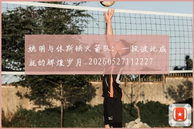 姚明与休斯顿火箭队：一段彼此成就的辉煌岁月_20260527112227