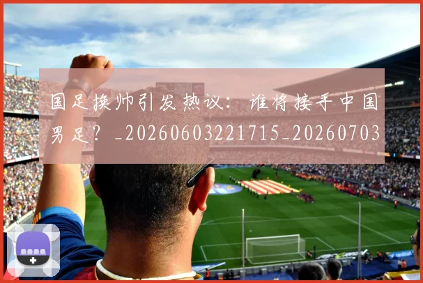 国足换帅引发热议：谁将接手中国男足？_20260603221715_20260703223743