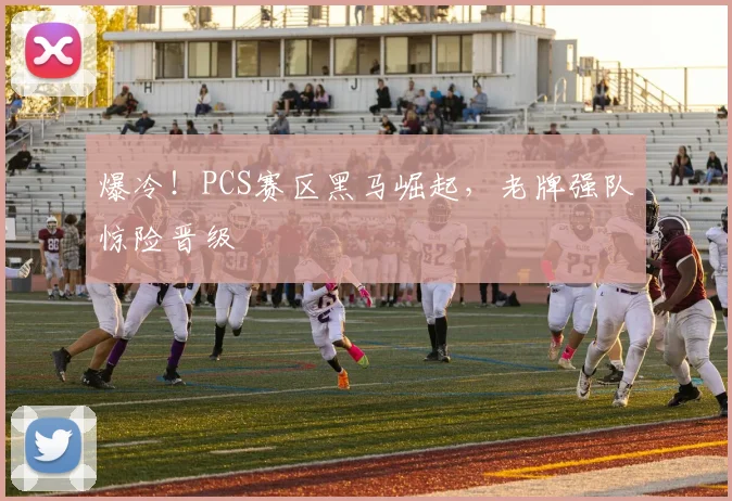 爆冷！PCS赛区黑马崛起，老牌强队惊险晋级