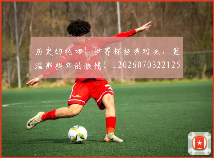 历史的轮回！世界杯经典对决，重温那些年的激情！_20260703221252_20260718205018