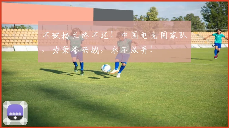 不破楼兰终不还！中国电竞国家队，为荣誉而战，永不放弃！