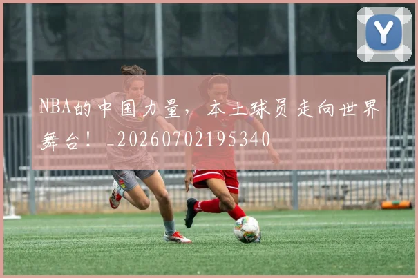 NBA的中国力量,本土球员走向世界舞台!_20260702195340