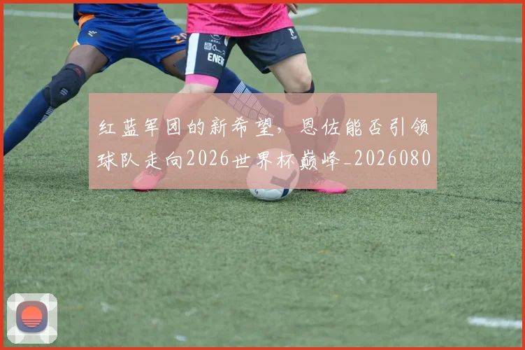 红蓝军团的新希望，恩佐能否引领球队走向2026世界杯巅峰_20260803142348