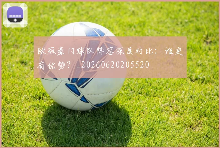 欧冠豪门球队阵容深度对比：谁更有优势？_20260620205520